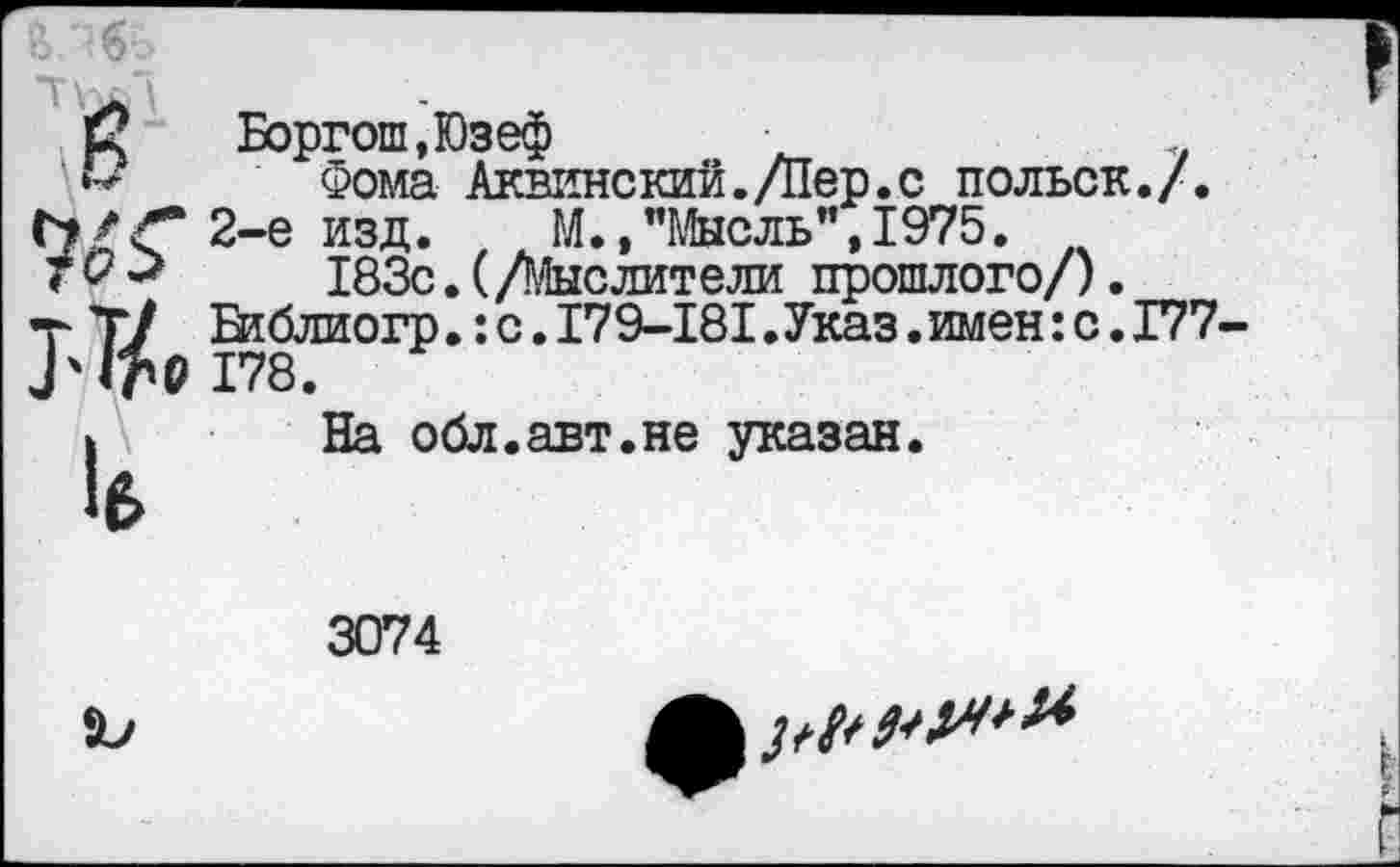 ﻿С Боргош.Юзеф	.
’Ь Фома Аквинский./Пер.с польск./.
2-е изд.	М.,"Мысль",1975.
183с.(/Мыслители прошлого/).
т Т/ Втблиогр.:с.179-181.Указ.имен:с.Г77 178.
I На обл.авт.не указан.
3074
